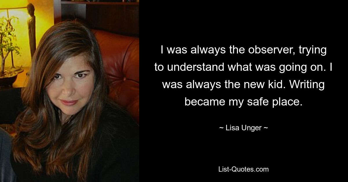 I was always the observer, trying to understand what was going on. I was always the new kid. Writing became my safe place. — © Lisa Unger