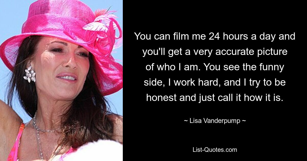 You can film me 24 hours a day and you'll get a very accurate picture of who I am. You see the funny side, I work hard, and I try to be honest and just call it how it is. — © Lisa Vanderpump