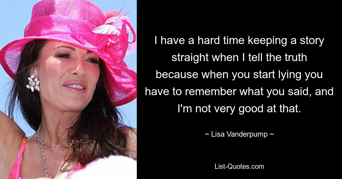 I have a hard time keeping a story straight when I tell the truth because when you start lying you have to remember what you said, and I'm not very good at that. — © Lisa Vanderpump