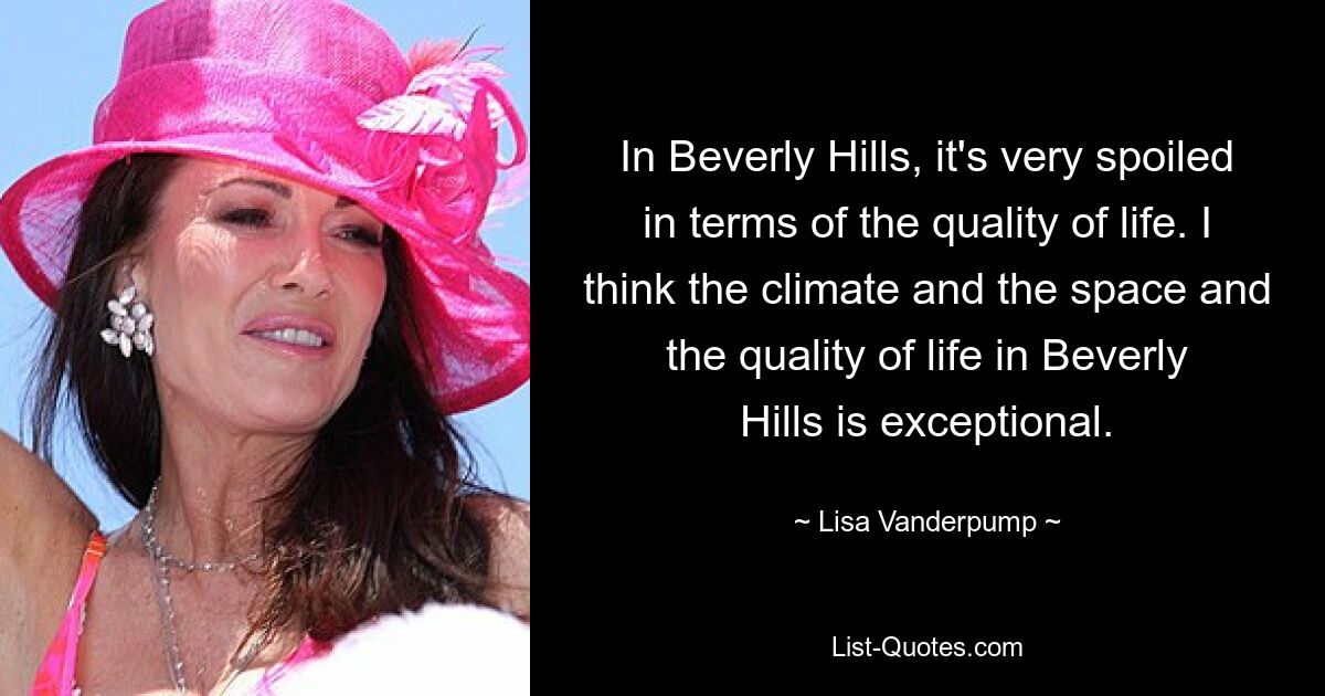 In Beverly Hills, it's very spoiled in terms of the quality of life. I think the climate and the space and the quality of life in Beverly Hills is exceptional. — © Lisa Vanderpump