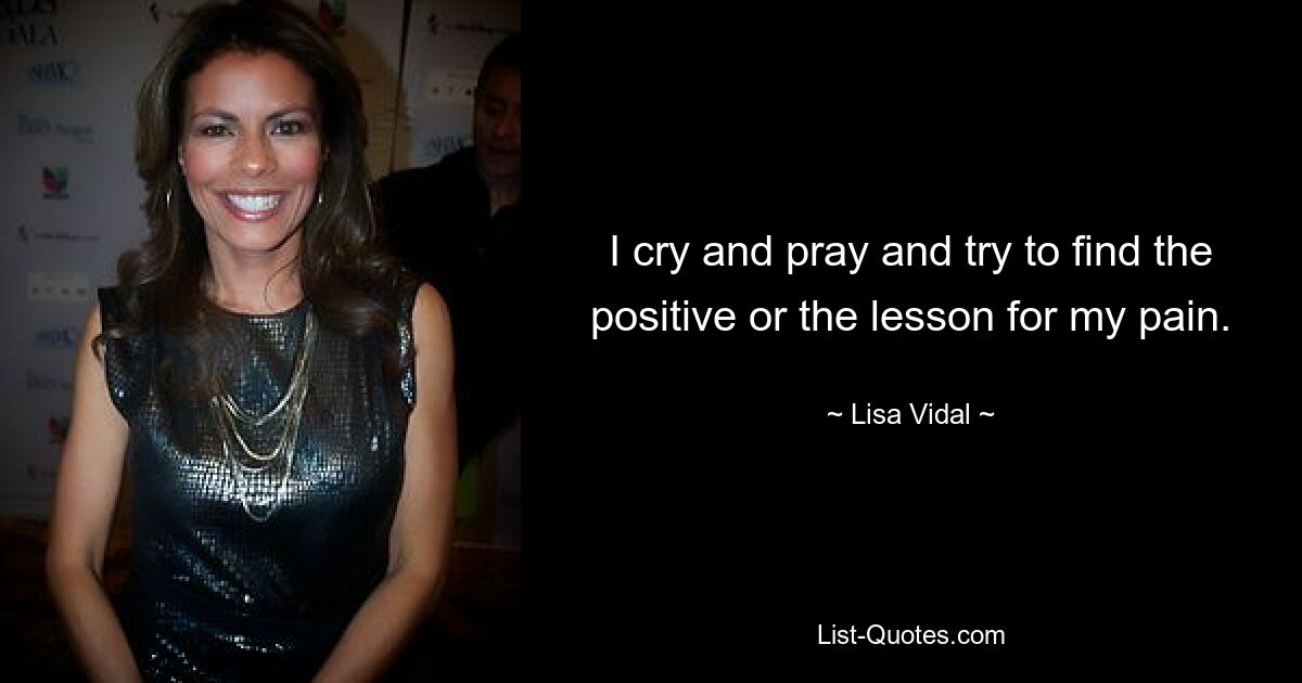 I cry and pray and try to find the positive or the lesson for my pain. — © Lisa Vidal