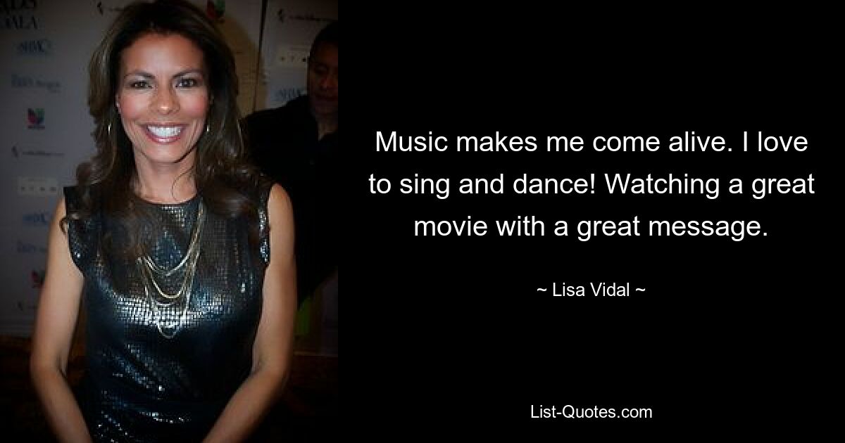 Music makes me come alive. I love to sing and dance! Watching a great movie with a great message. — © Lisa Vidal