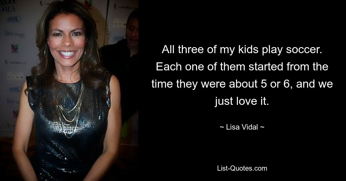 All three of my kids play soccer. Each one of them started from the time they were about 5 or 6, and we just love it. — © Lisa Vidal