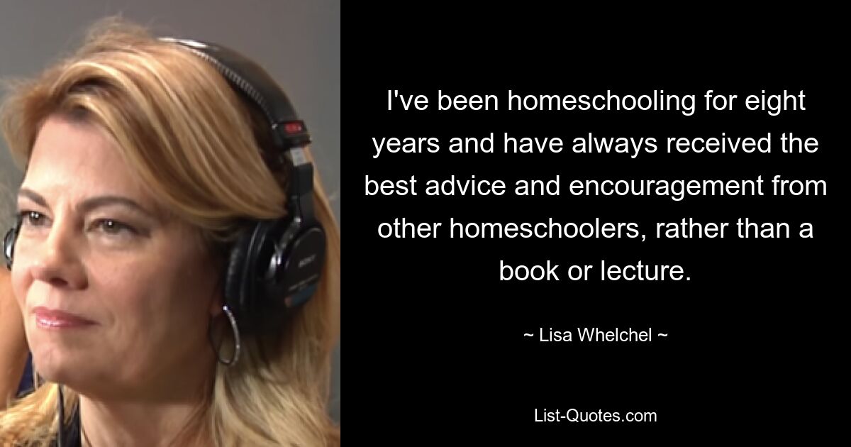 I've been homeschooling for eight years and have always received the best advice and encouragement from other homeschoolers, rather than a book or lecture. — © Lisa Whelchel