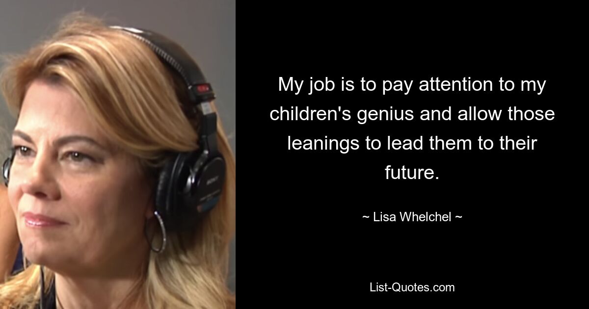 My job is to pay attention to my children's genius and allow those leanings to lead them to their future. — © Lisa Whelchel