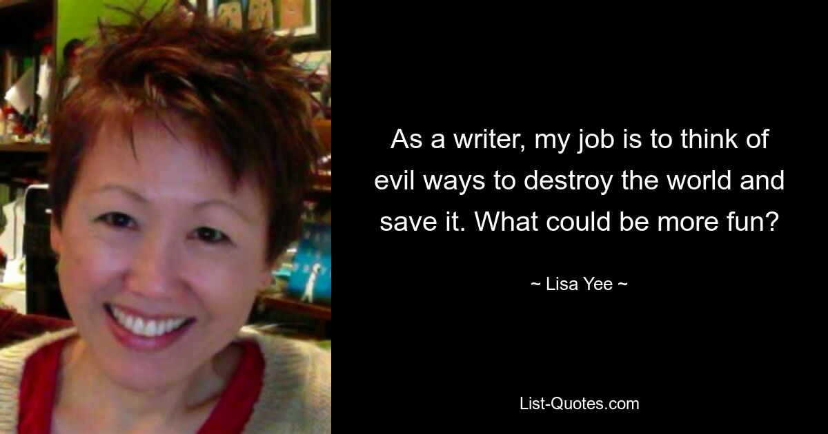 As a writer, my job is to think of evil ways to destroy the world and save it. What could be more fun? — © Lisa Yee