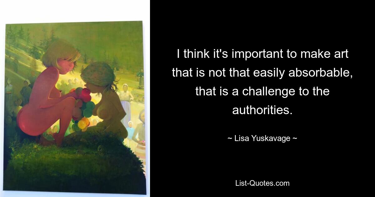 I think it's important to make art that is not that easily absorbable, that is a challenge to the authorities. — © Lisa Yuskavage