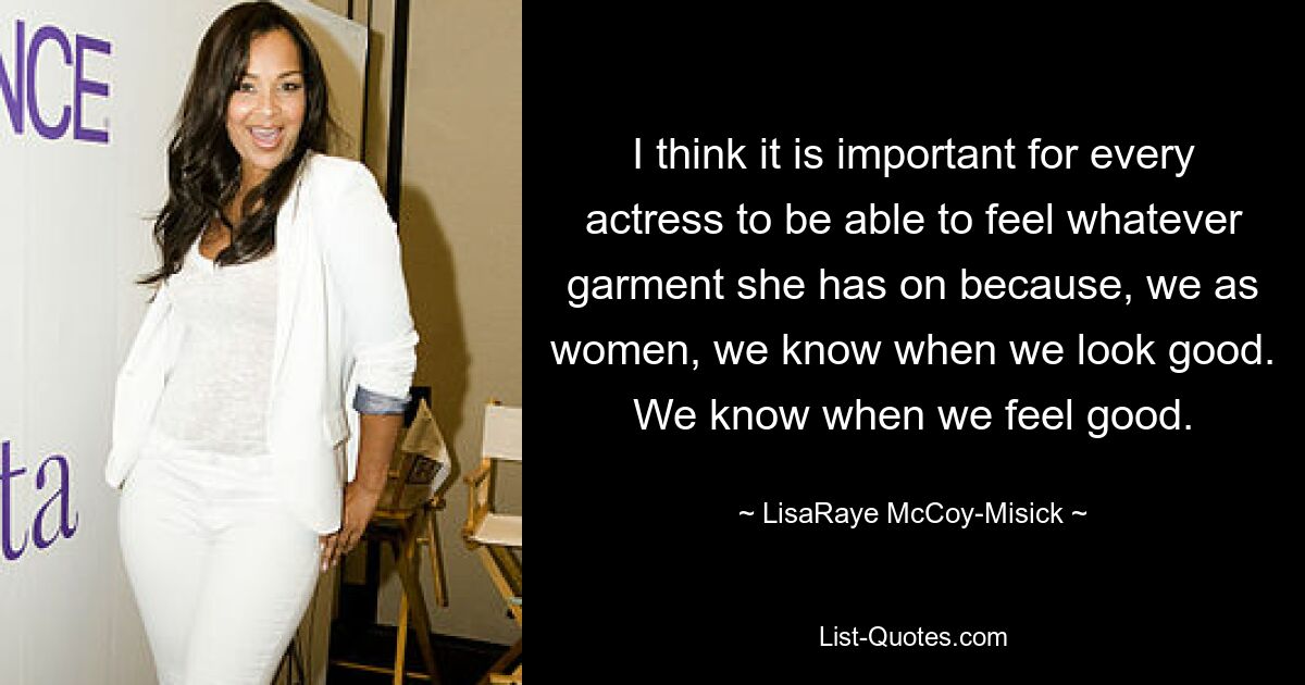 I think it is important for every actress to be able to feel whatever garment she has on because, we as women, we know when we look good. We know when we feel good. — © LisaRaye McCoy-Misick