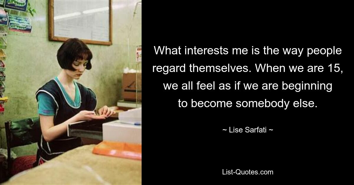 What interests me is the way people regard themselves. When we are 15, we all feel as if we are beginning to become somebody else. — © Lise Sarfati