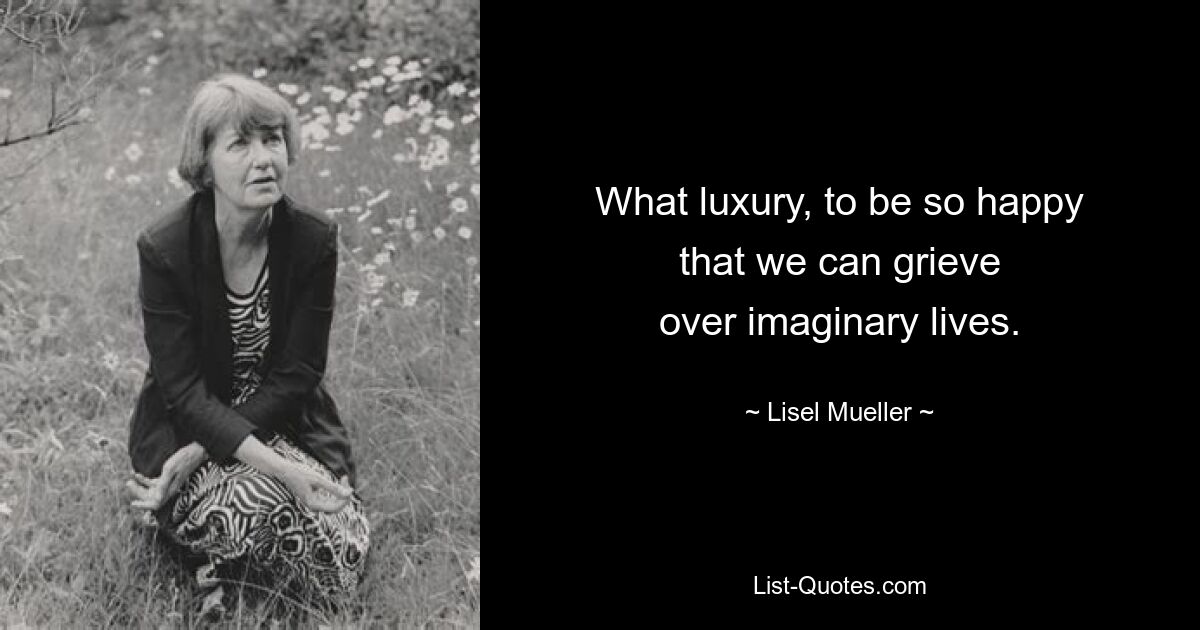 What luxury, to be so happy
that we can grieve
over imaginary lives. — © Lisel Mueller