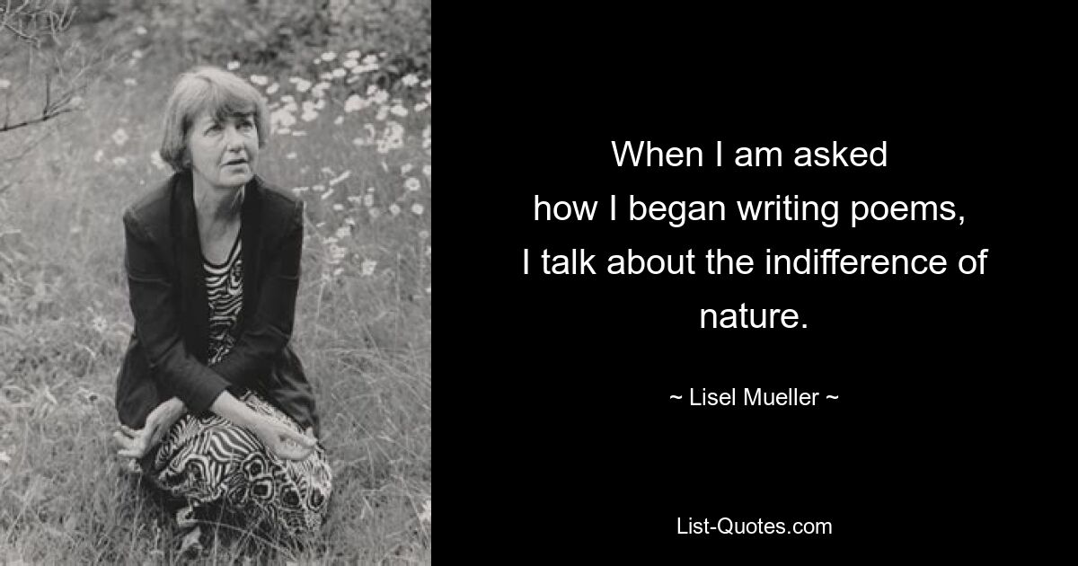 When I am asked 
how I began writing poems, 
I talk about the indifference of nature. — © Lisel Mueller