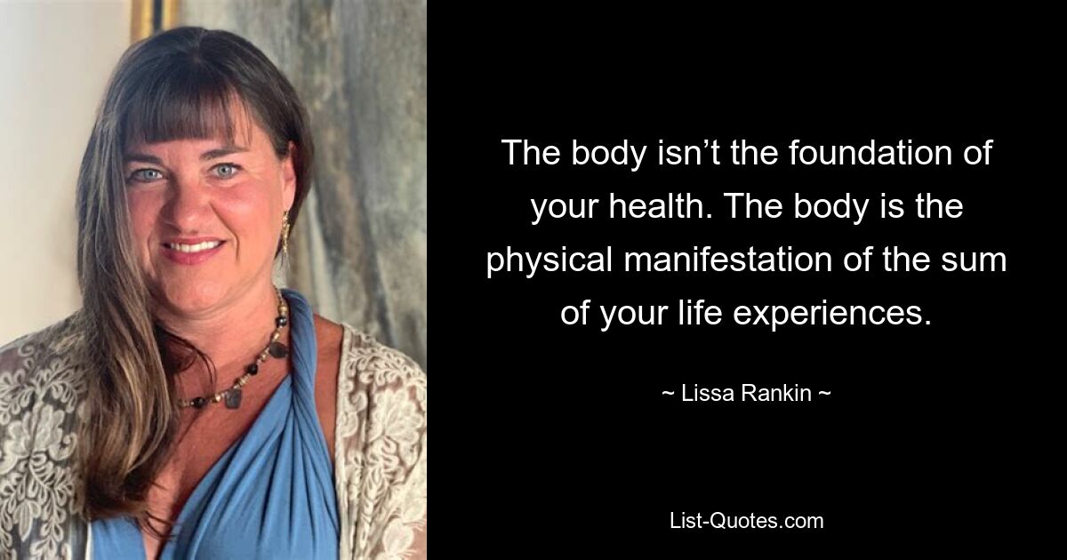 The body isn’t the foundation of your health. The body is the physical manifestation of the sum of your life experiences. — © Lissa Rankin