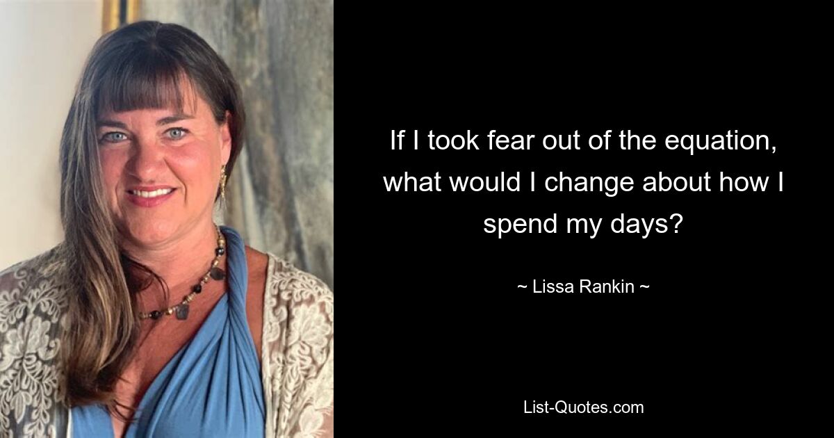 If I took fear out of the equation, what would I change about how I spend my days? — © Lissa Rankin