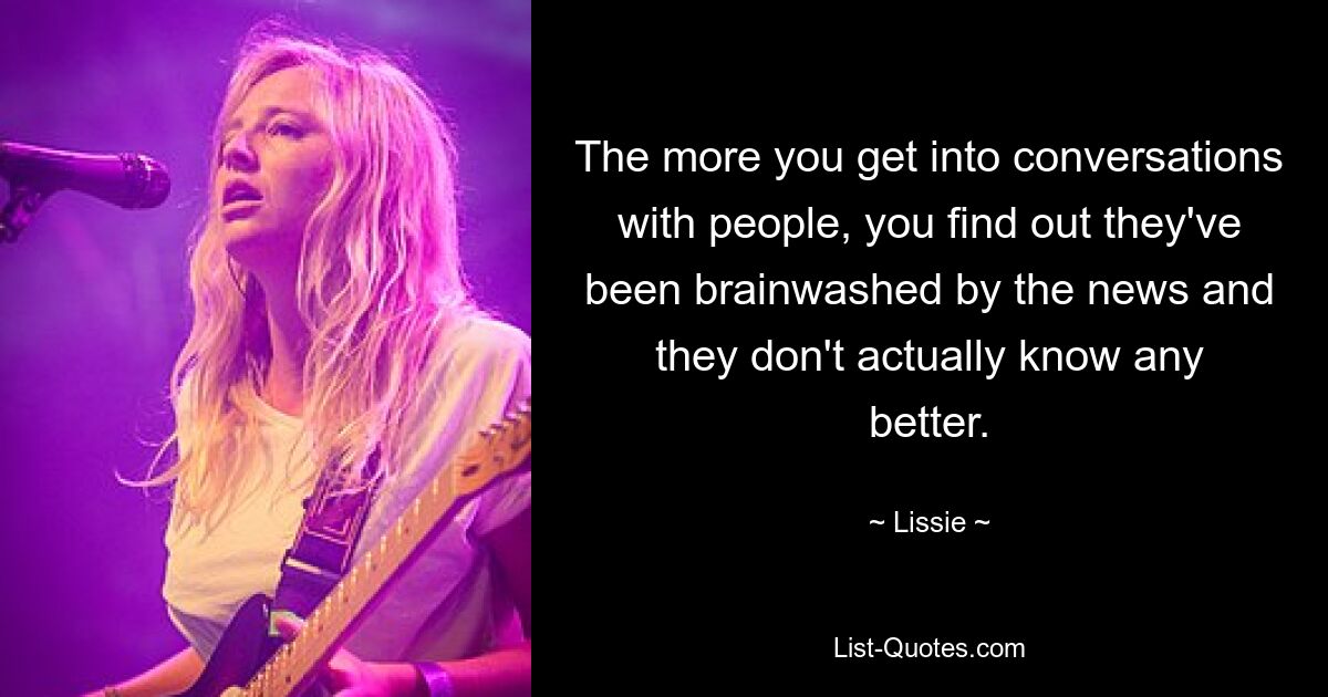 The more you get into conversations with people, you find out they've been brainwashed by the news and they don't actually know any better. — © Lissie