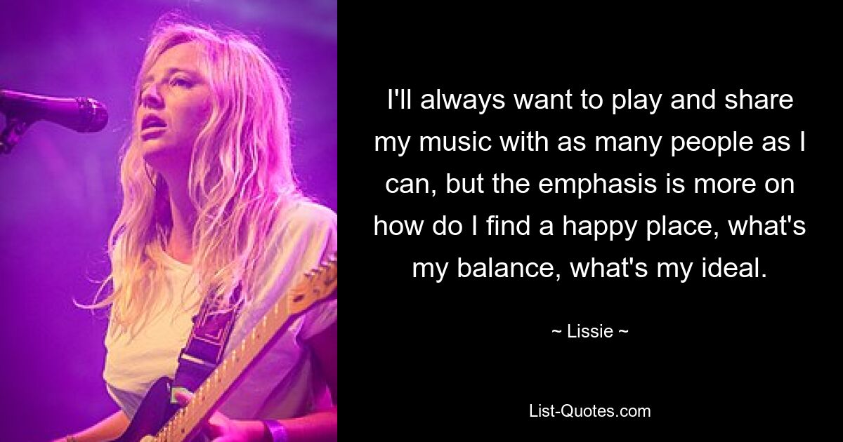 I'll always want to play and share my music with as many people as I can, but the emphasis is more on how do I find a happy place, what's my balance, what's my ideal. — © Lissie