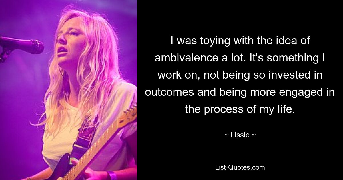 I was toying with the idea of ambivalence a lot. It's something I work on, not being so invested in outcomes and being more engaged in the process of my life. — © Lissie