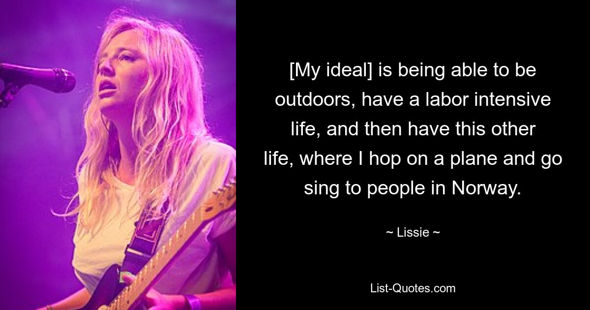 [My ideal] is being able to be outdoors, have a labor intensive life, and then have this other life, where I hop on a plane and go sing to people in Norway. — © Lissie