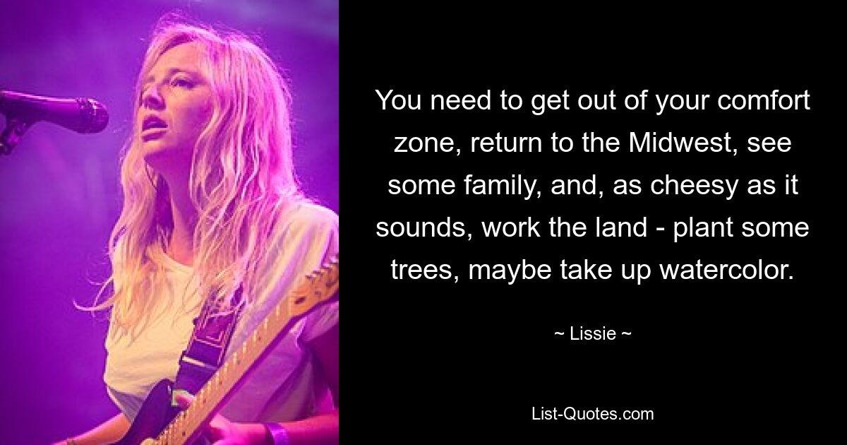 You need to get out of your comfort zone, return to the Midwest, see some family, and, as cheesy as it sounds, work the land - plant some trees, maybe take up watercolor. — © Lissie