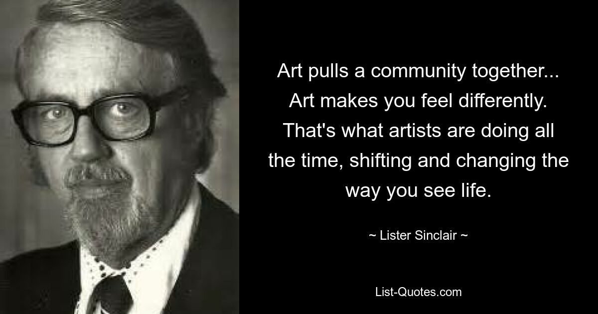 Art pulls a community together... Art makes you feel differently. That's what artists are doing all the time, shifting and changing the way you see life. — © Lister Sinclair