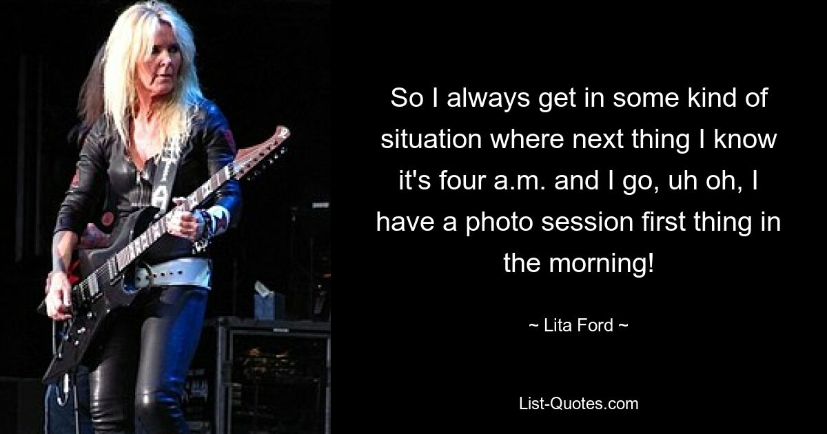 So I always get in some kind of situation where next thing I know it's four a.m. and I go, uh oh, I have a photo session first thing in the morning! — © Lita Ford