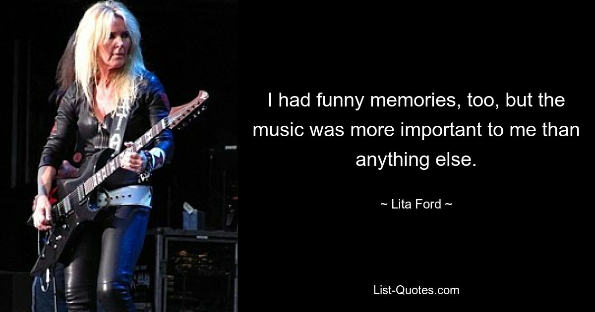 I had funny memories, too, but the music was more important to me than anything else. — © Lita Ford