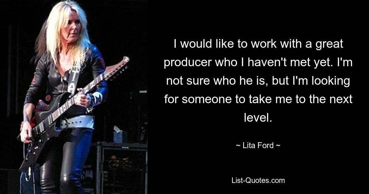 I would like to work with a great producer who I haven't met yet. I'm not sure who he is, but I'm looking for someone to take me to the next level. — © Lita Ford