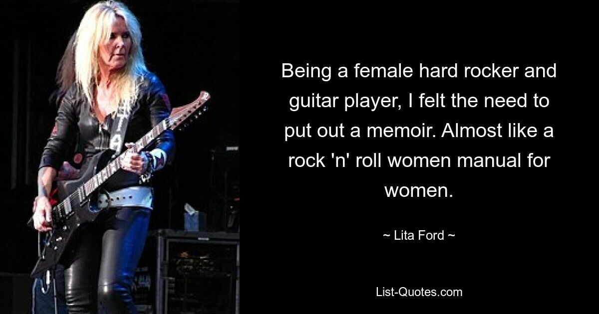 Being a female hard rocker and guitar player, I felt the need to put out a memoir. Almost like a rock 'n' roll women manual for women. — © Lita Ford