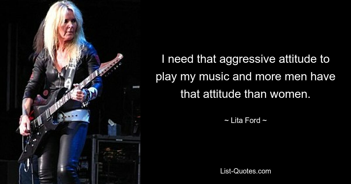 I need that aggressive attitude to play my music and more men have that attitude than women. — © Lita Ford