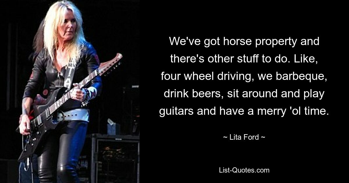 We've got horse property and there's other stuff to do. Like, four wheel driving, we barbeque, drink beers, sit around and play guitars and have a merry 'ol time. — © Lita Ford