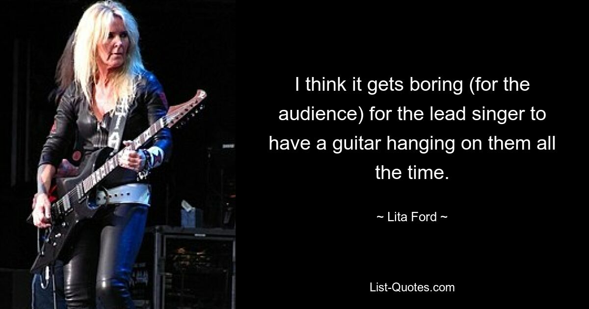 I think it gets boring (for the audience) for the lead singer to have a guitar hanging on them all the time. — © Lita Ford