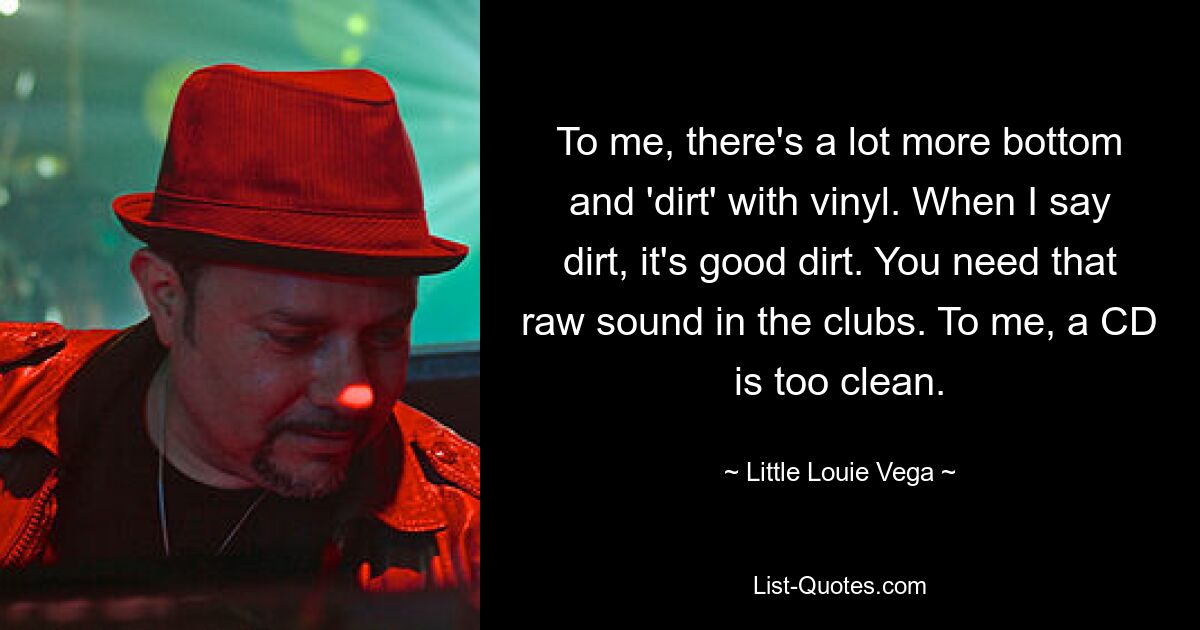 To me, there's a lot more bottom and 'dirt' with vinyl. When I say dirt, it's good dirt. You need that raw sound in the clubs. To me, a CD is too clean. — © Little Louie Vega