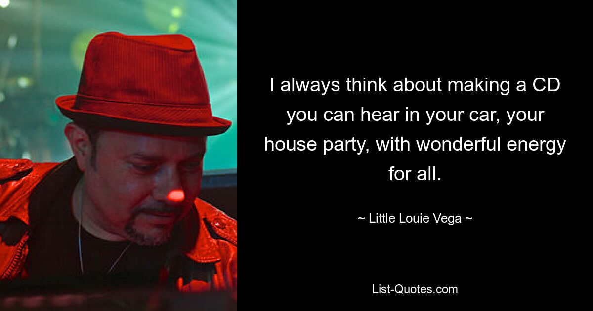 I always think about making a CD you can hear in your car, your house party, with wonderful energy for all. — © Little Louie Vega