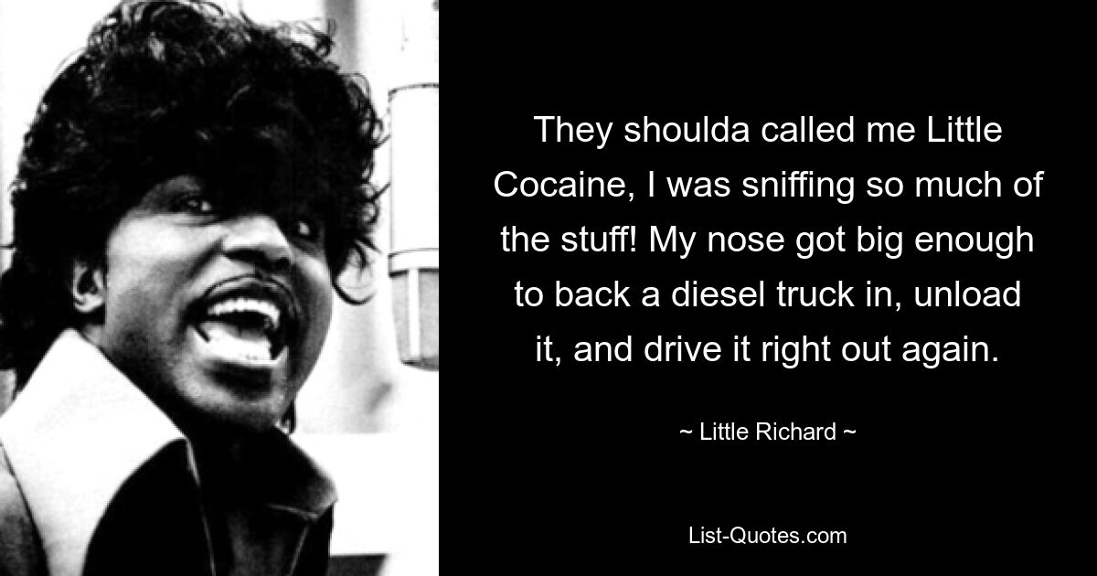 They shoulda called me Little Cocaine, I was sniffing so much of the stuff! My nose got big enough to back a diesel truck in, unload it, and drive it right out again. — © Little Richard