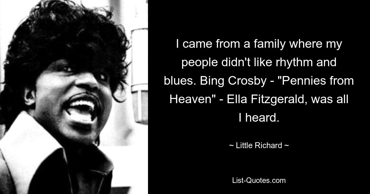 I came from a family where my people didn't like rhythm and blues. Bing Crosby - "Pennies from Heaven" - Ella Fitzgerald, was all I heard. — © Little Richard