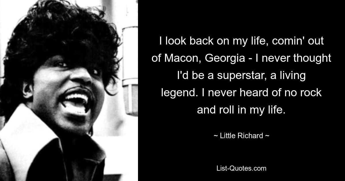 I look back on my life, comin' out of Macon, Georgia - I never thought I'd be a superstar, a living legend. I never heard of no rock and roll in my life. — © Little Richard