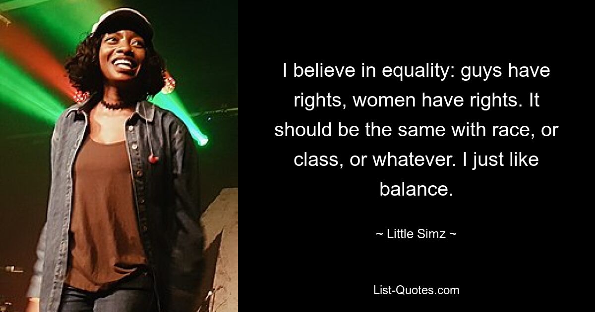 I believe in equality: guys have rights, women have rights. It should be the same with race, or class, or whatever. I just like balance. — © Little Simz