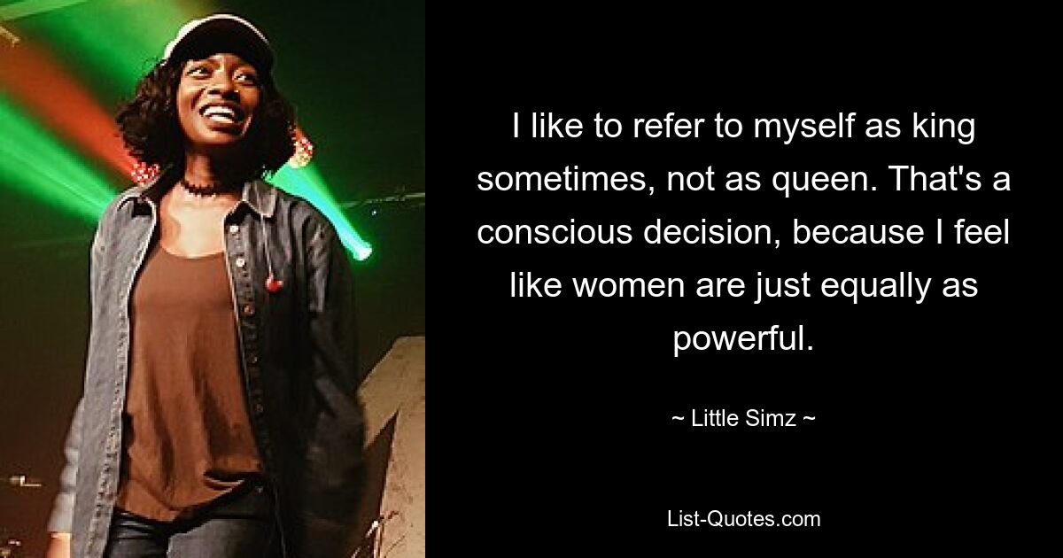 I like to refer to myself as king sometimes, not as queen. That's a conscious decision, because I feel like women are just equally as powerful. — © Little Simz