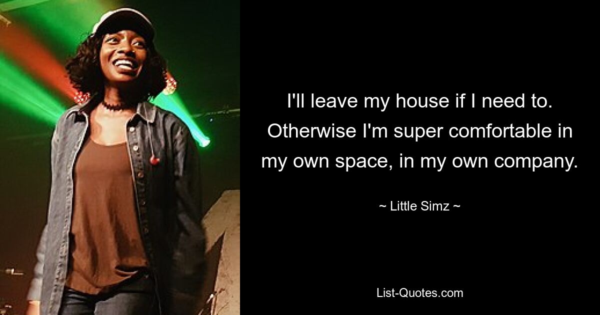 I'll leave my house if I need to. Otherwise I'm super comfortable in my own space, in my own company. — © Little Simz