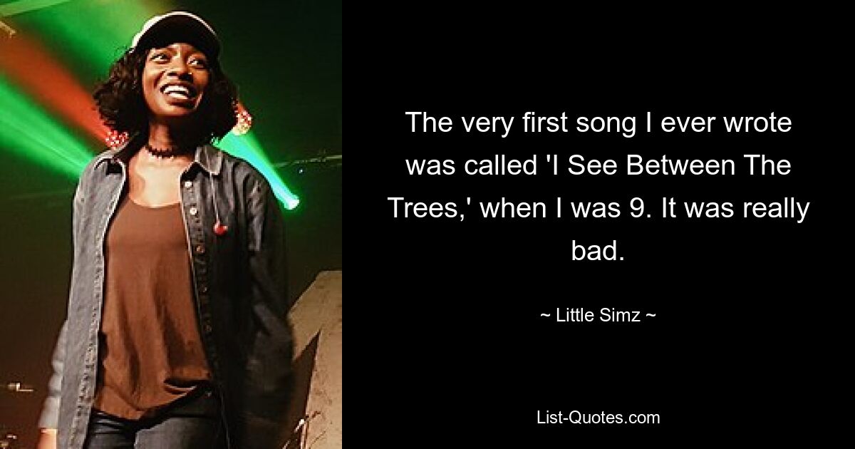 The very first song I ever wrote was called 'I See Between The Trees,' when I was 9. It was really bad. — © Little Simz