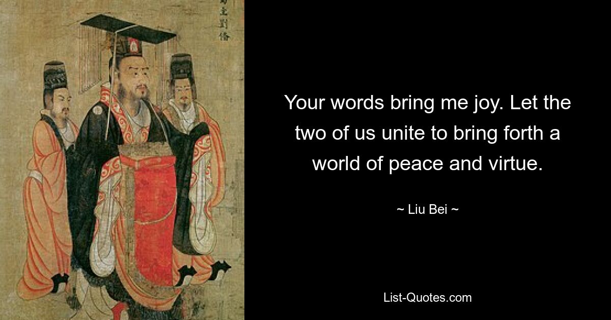 Your words bring me joy. Let the two of us unite to bring forth a world of peace and virtue. — © Liu Bei