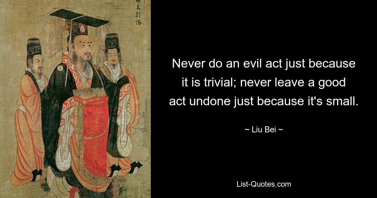 Never do an evil act just because it is trivial; never leave a good act undone just because it's small. — © Liu Bei