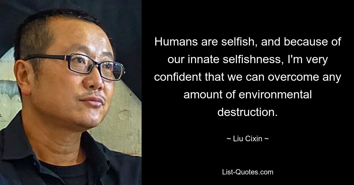 Humans are selfish, and because of our innate selfishness, I'm very confident that we can overcome any amount of environmental destruction. — © Liu Cixin