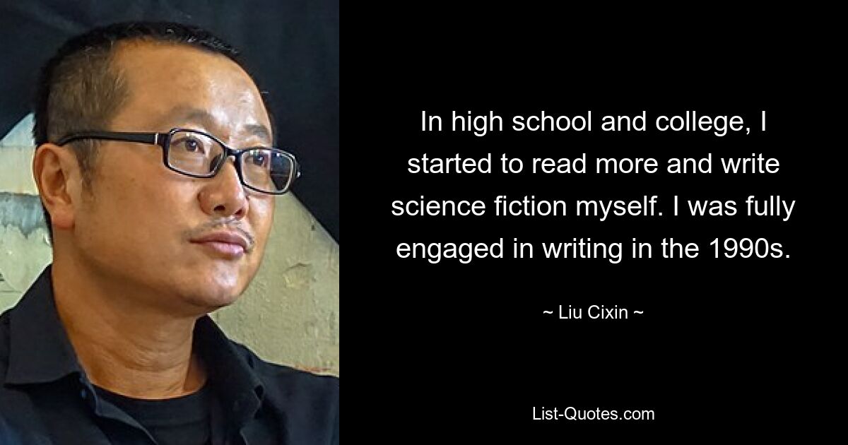 In high school and college, I started to read more and write science fiction myself. I was fully engaged in writing in the 1990s. — © Liu Cixin