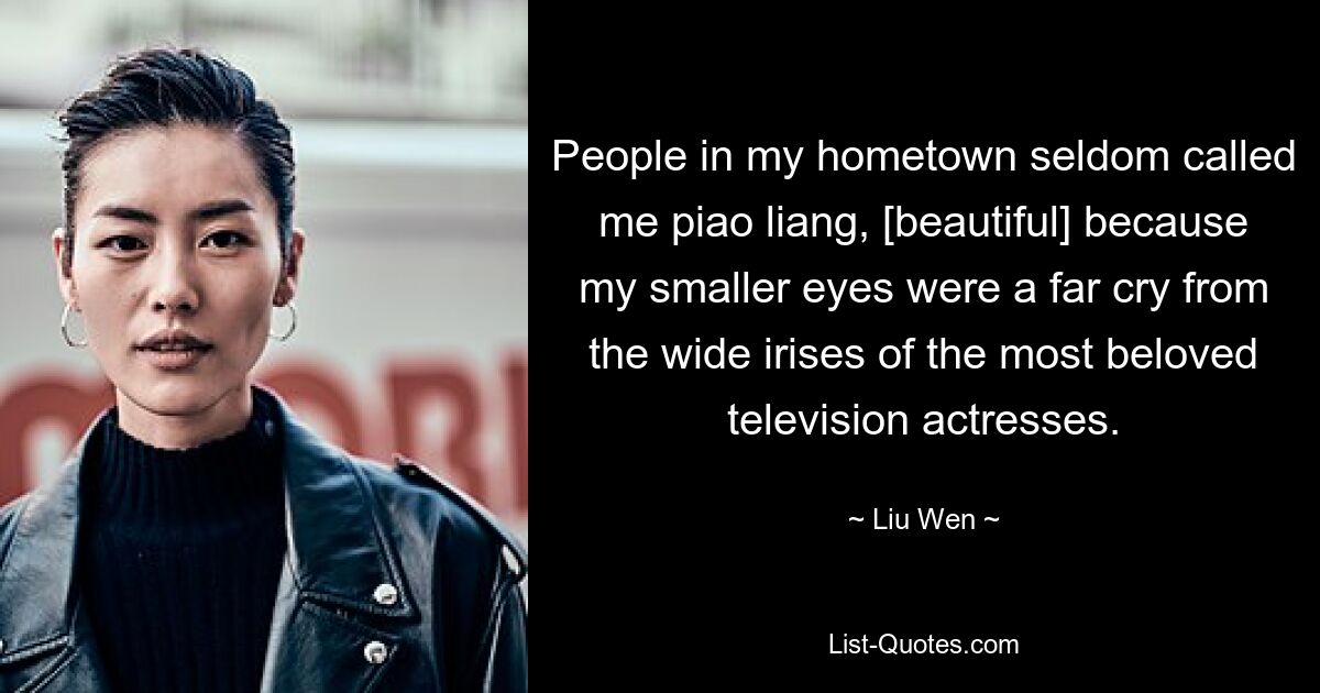 People in my hometown seldom called me piao liang, [beautiful] because my smaller eyes were a far cry from the wide irises of the most beloved television actresses. — © Liu Wen