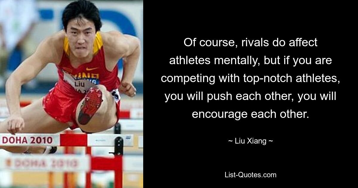 Of course, rivals do affect athletes mentally, but if you are competing with top-notch athletes, you will push each other, you will encourage each other. — © Liu Xiang