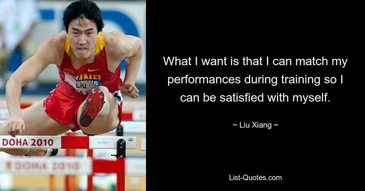 What I want is that I can match my performances during training so I can be satisfied with myself. — © Liu Xiang