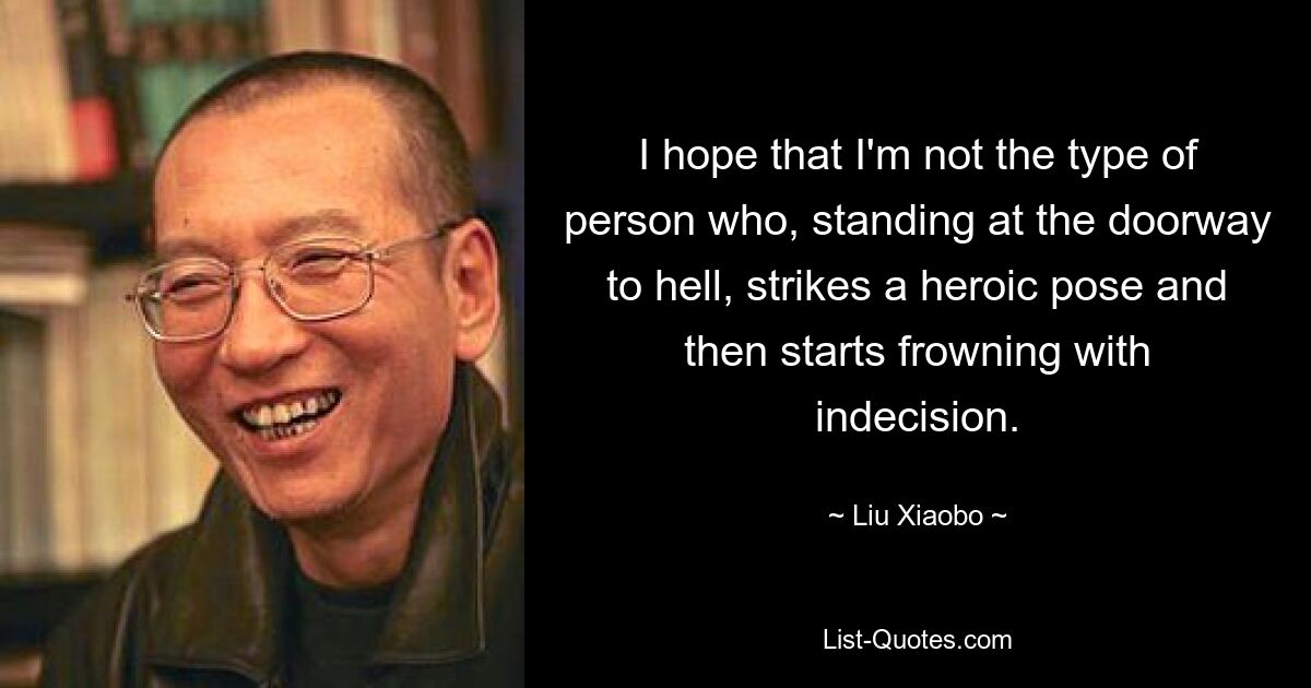 I hope that I'm not the type of person who, standing at the doorway to hell, strikes a heroic pose and then starts frowning with indecision. — © Liu Xiaobo