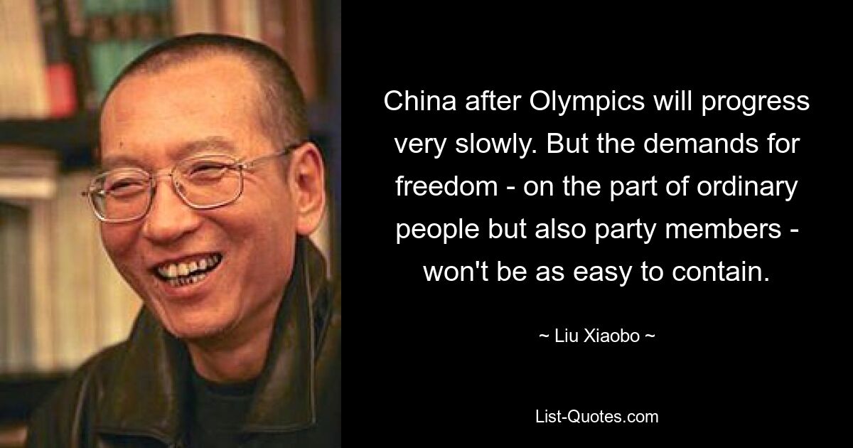 China after Olympics will progress very slowly. But the demands for freedom - on the part of ordinary people but also party members - won't be as easy to contain. — © Liu Xiaobo