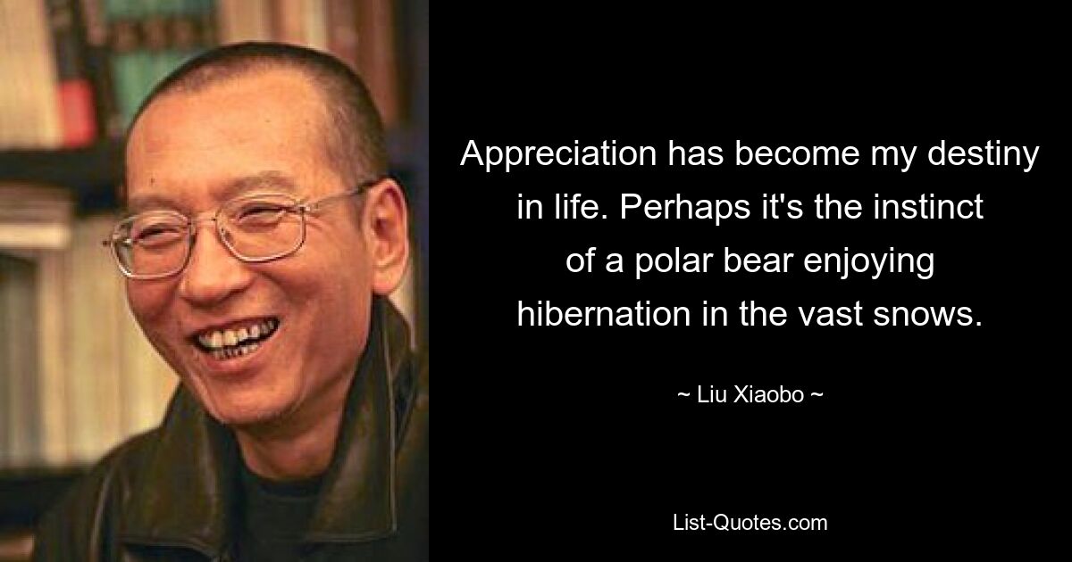 Appreciation has become my destiny in life. Perhaps it's the instinct of a polar bear enjoying hibernation in the vast snows. — © Liu Xiaobo