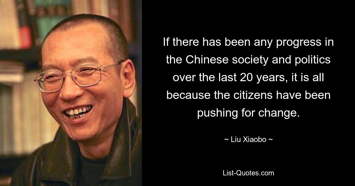 If there has been any progress in the Chinese society and politics over the last 20 years, it is all because the citizens have been pushing for change. — © Liu Xiaobo